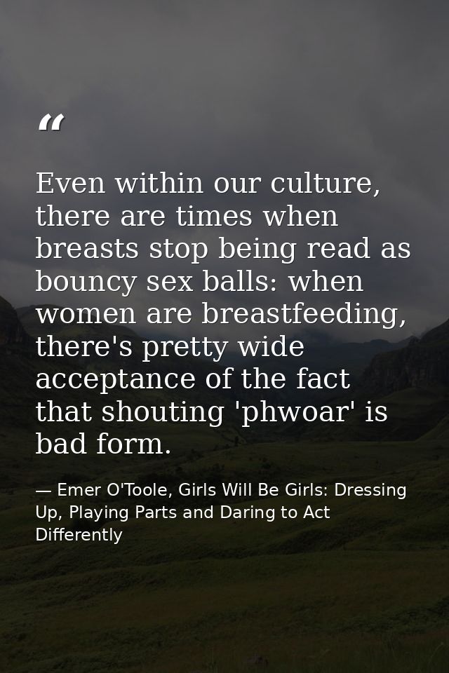 Even within our culture, there are times when breasts stop being read as bouncy sex balls: when women are breastfeeding, — Emer O'Toole, Girls Will Be Girls: Dressing Up, Playing Parts and Daring to Act Differently