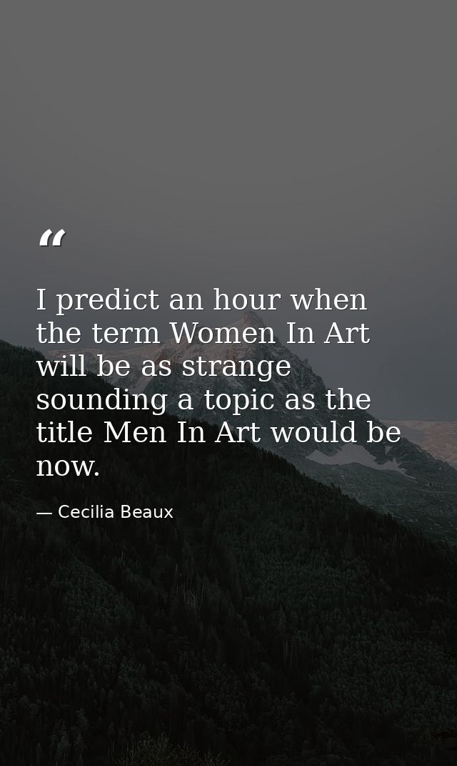 I predict an hour when the term Women In Art will be as strange sounding a topic as the title Men In Art would be now. — Cecilia Beaux