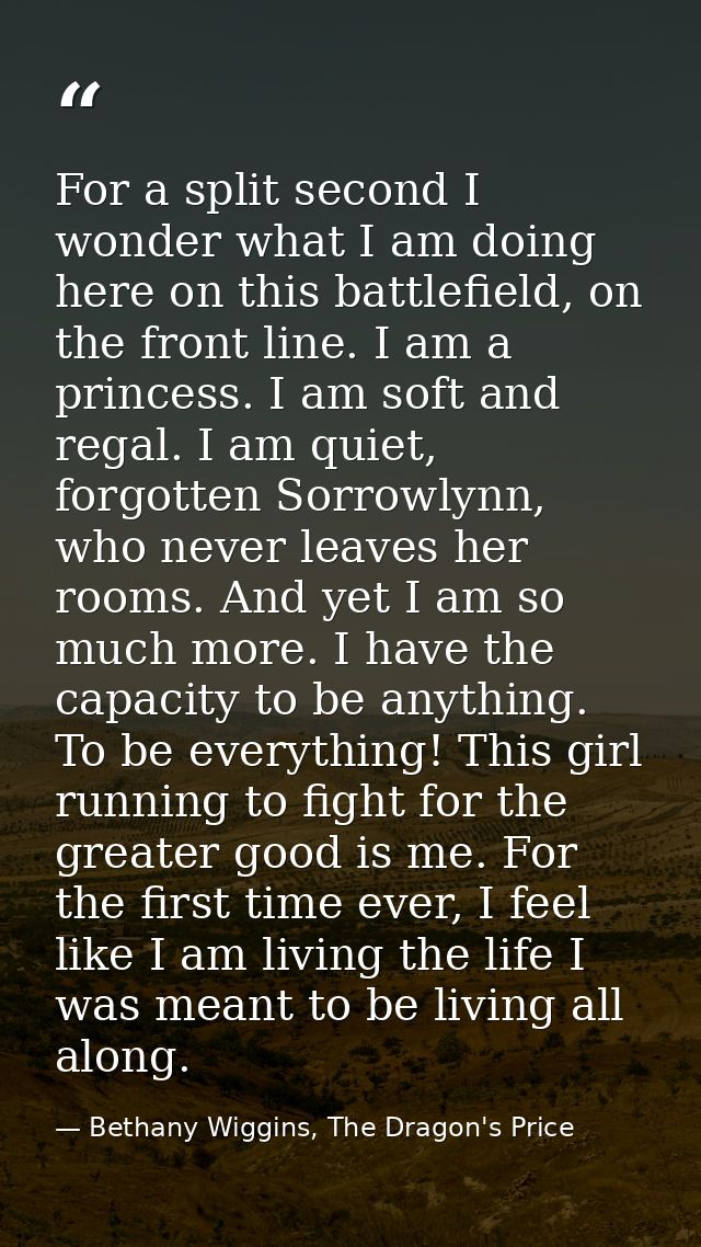 For a split second I wonder what I am doing here on this battlefield, on the front line. I am a princess. I am soft and  — Bethany Wiggins, The Dragon's Price