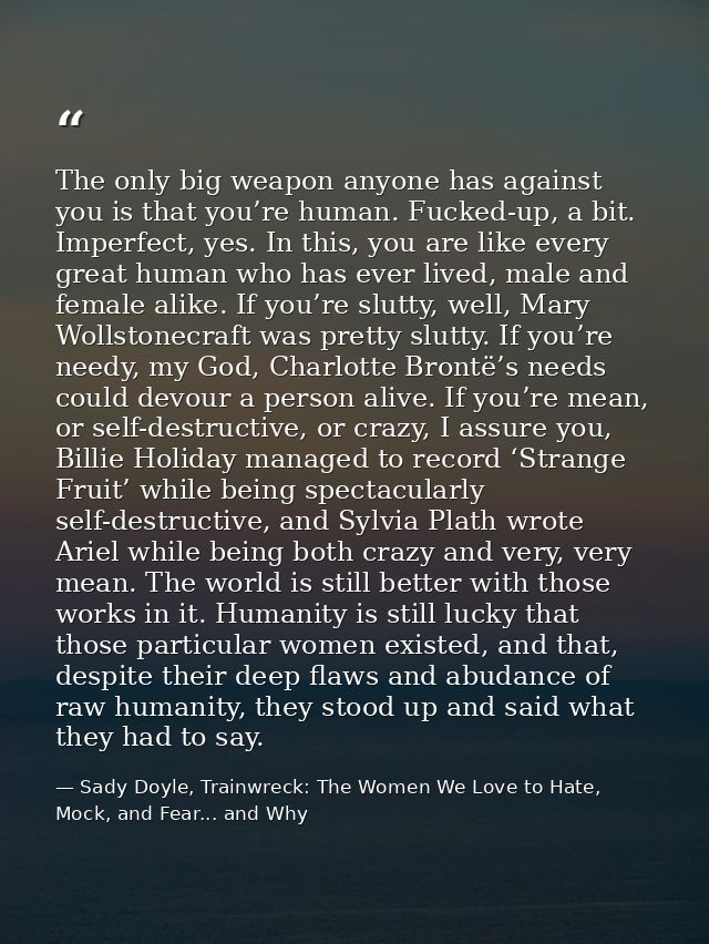 The only big weapon anyone has against you is that you’re human. Fucked-up, a bit. Imperfect, yes. In this, you are like — Sady Doyle, Trainwreck: The Women We Love to Hate, Mock, and Fear... and Why