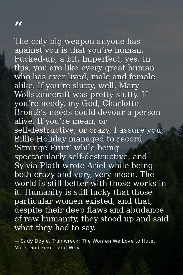 The only big weapon anyone has against you is that you’re human. Fucked-up, a bit. Imperfect, yes. In this, you are like — Sady Doyle, Trainwreck: The Women We Love to Hate, Mock, and Fear... and Why
