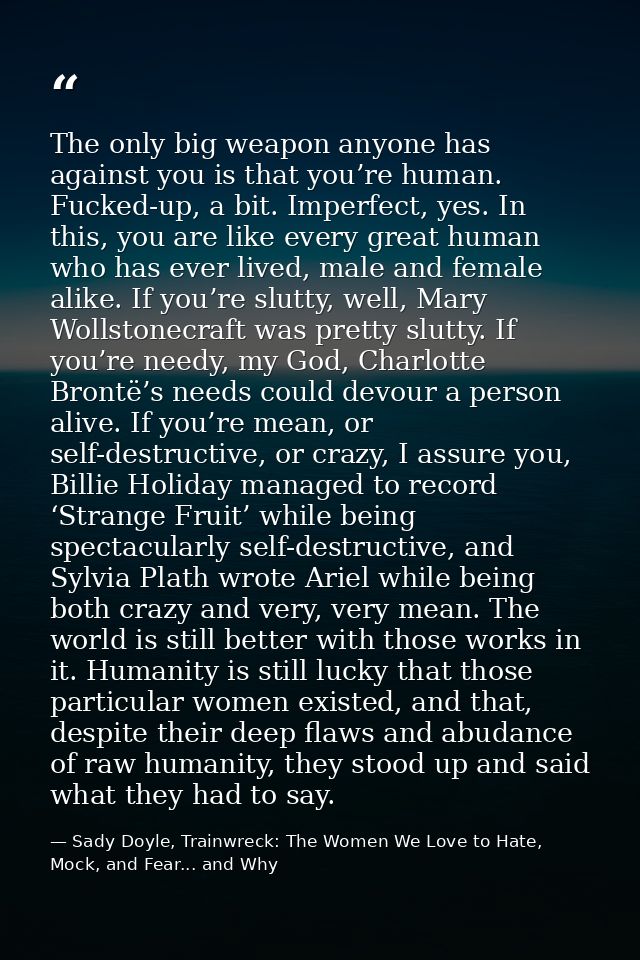 The only big weapon anyone has against you is that you’re human. Fucked-up, a bit. Imperfect, yes. In this, you are like — Sady Doyle, Trainwreck: The Women We Love to Hate, Mock, and Fear... and Why