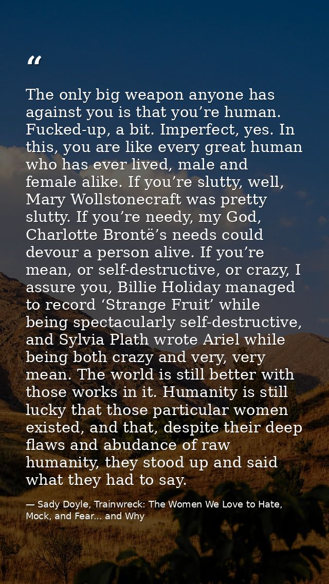 The only big weapon anyone has against you is that you’re human. Fucked-up, a bit. Imperfect, yes. In this, you are like — Sady Doyle, Trainwreck: The Women We Love to Hate, Mock, and Fear... and Why