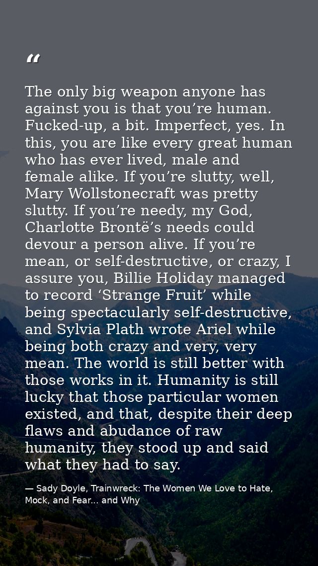 The only big weapon anyone has against you is that you’re human. Fucked-up, a bit. Imperfect, yes. In this, you are like — Sady Doyle, Trainwreck: The Women We Love to Hate, Mock, and Fear... and Why