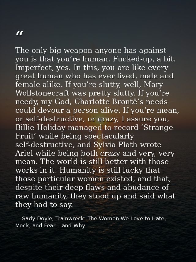 The only big weapon anyone has against you is that you’re human. Fucked-up, a bit. Imperfect, yes. In this, you are like — Sady Doyle, Trainwreck: The Women We Love to Hate, Mock, and Fear... and Why