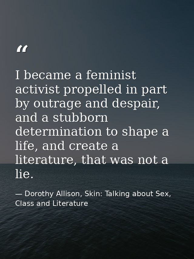 I became a feminist activist propelled in part by outrage and despair, and a stubborn determination to shape a life, and — Dorothy Allison, Skin: Talking about Sex, Class and Literature