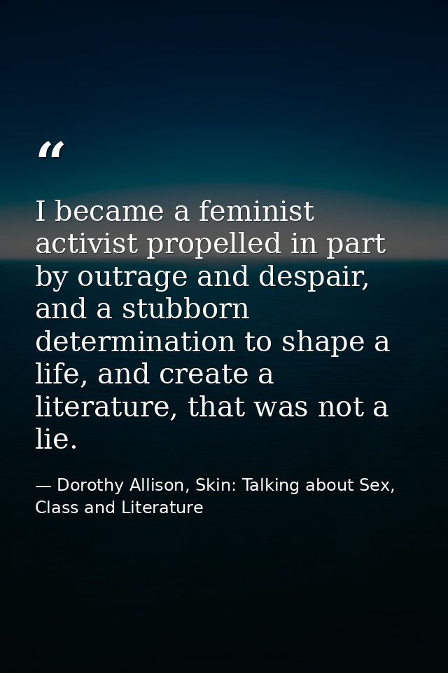 I became a feminist activist propelled in part by outrage and despair, and a stubborn determination to shape a life, and — Dorothy Allison, Skin: Talking about Sex, Class and Literature
