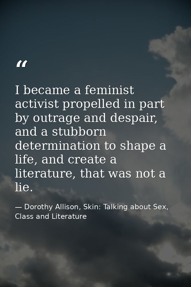 I became a feminist activist propelled in part by outrage and despair, and a stubborn determination to shape a life, and — Dorothy Allison, Skin: Talking about Sex, Class and Literature
