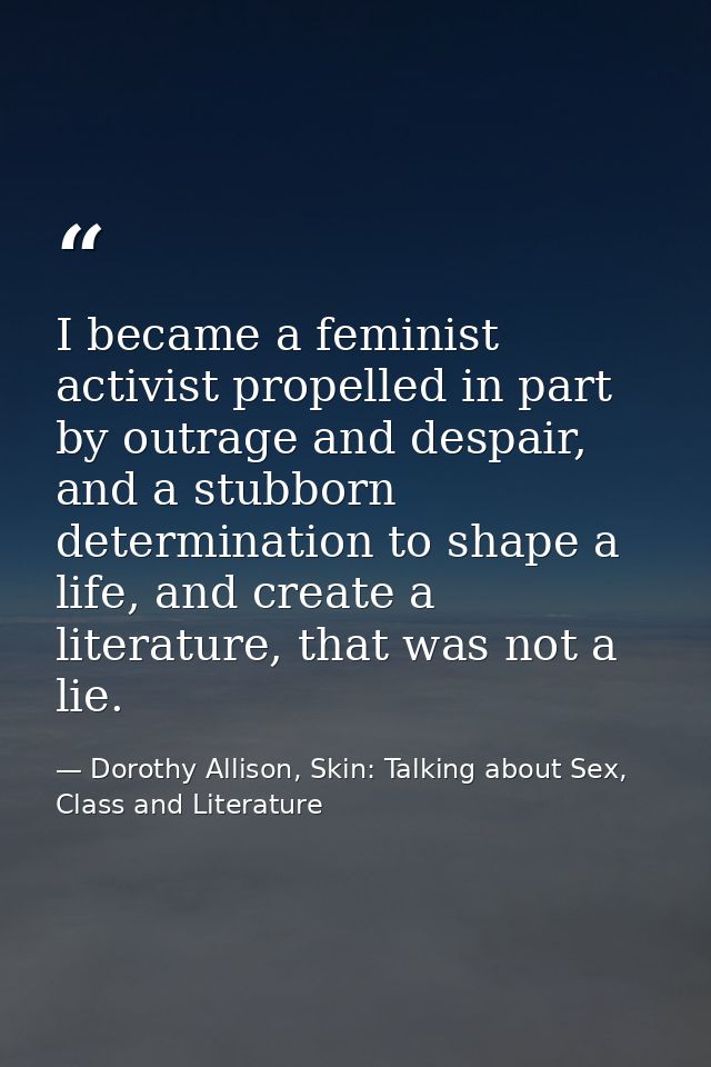 I became a feminist activist propelled in part by outrage and despair, and a stubborn determination to shape a life, and — Dorothy Allison, Skin: Talking about Sex, Class and Literature