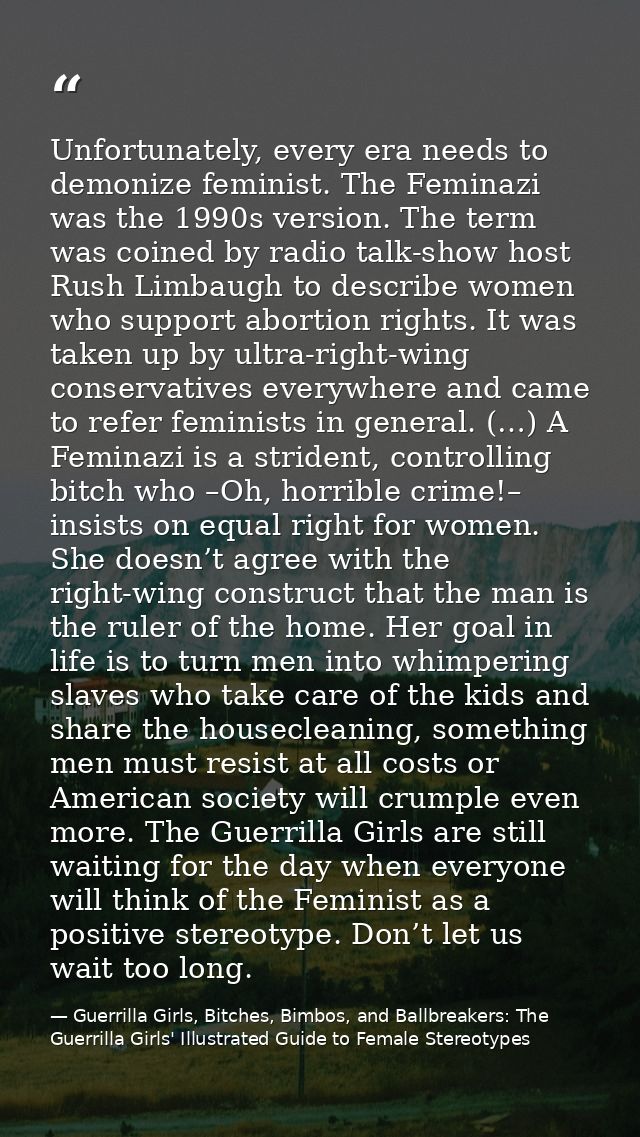 Unfortunately, every era needs to demonize feminist. The Feminazi was the 1990s version. The term was coined by radio ta — Guerrilla Girls, Bitches, Bimbos, and Ballbreakers: The Guerrilla Girls' Illustrated Guide to Female Stereotypes