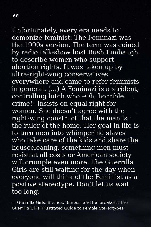 Unfortunately, every era needs to demonize feminist. The Feminazi was the 1990s version. The term was coined by radio ta — Guerrilla Girls, Bitches, Bimbos, and Ballbreakers: The Guerrilla Girls' Illustrated Guide to Female Stereotypes