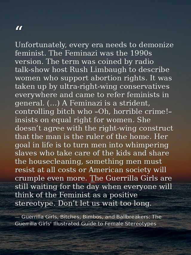 Unfortunately, every era needs to demonize feminist. The Feminazi was the 1990s version. The term was coined by radio ta — Guerrilla Girls, Bitches, Bimbos, and Ballbreakers: The Guerrilla Girls' Illustrated Guide to Female Stereotypes