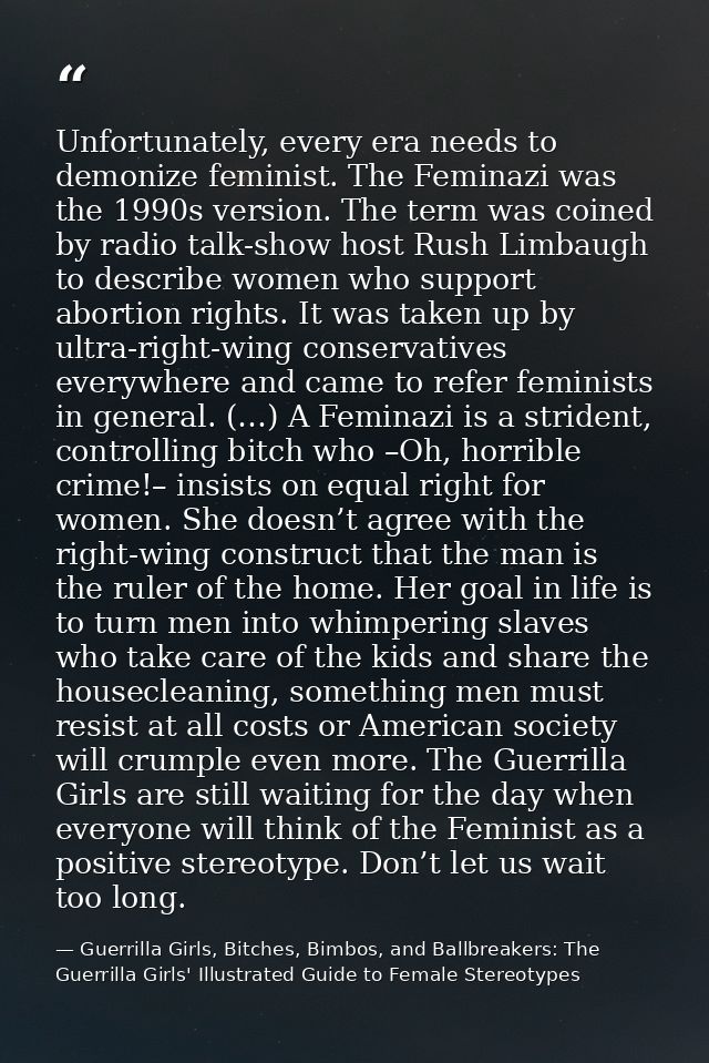 Unfortunately, every era needs to demonize feminist. The Feminazi was the 1990s version. The term was coined by radio ta — Guerrilla Girls, Bitches, Bimbos, and Ballbreakers: The Guerrilla Girls' Illustrated Guide to Female Stereotypes