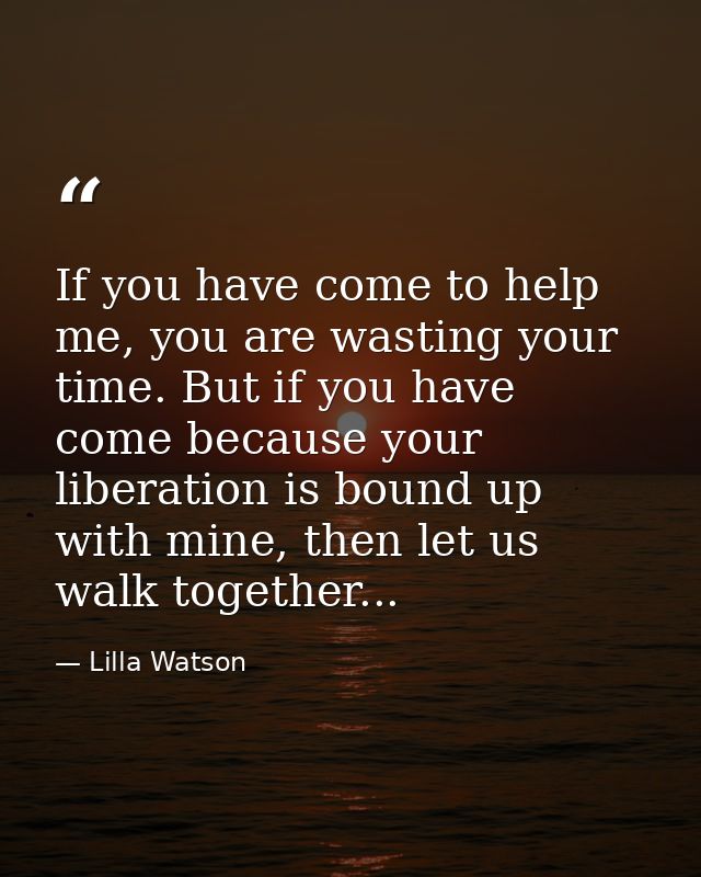 If you have come to help me, you are wasting your time. But if you have come because your liberation is bound up with mi — Lilla Watson
