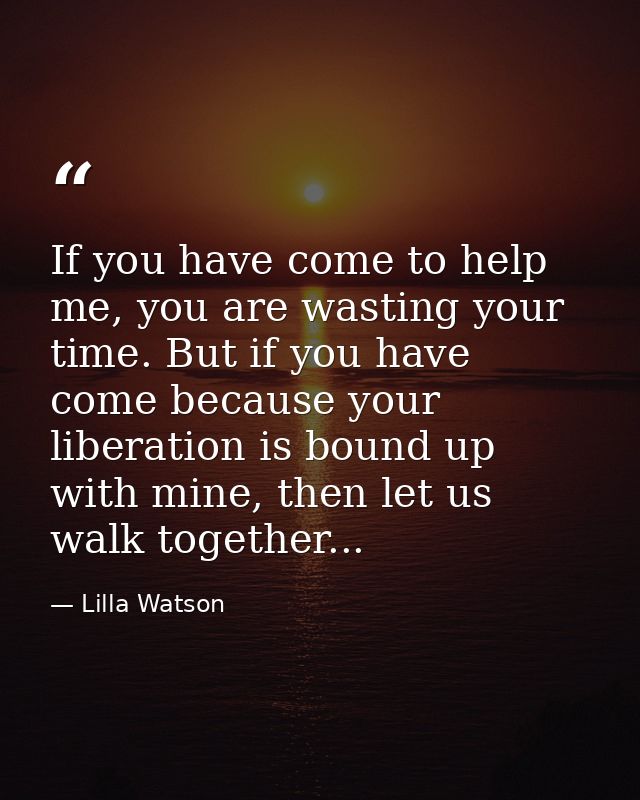 If you have come to help me, you are wasting your time. But if you have come because your liberation is bound up with mi — Lilla Watson