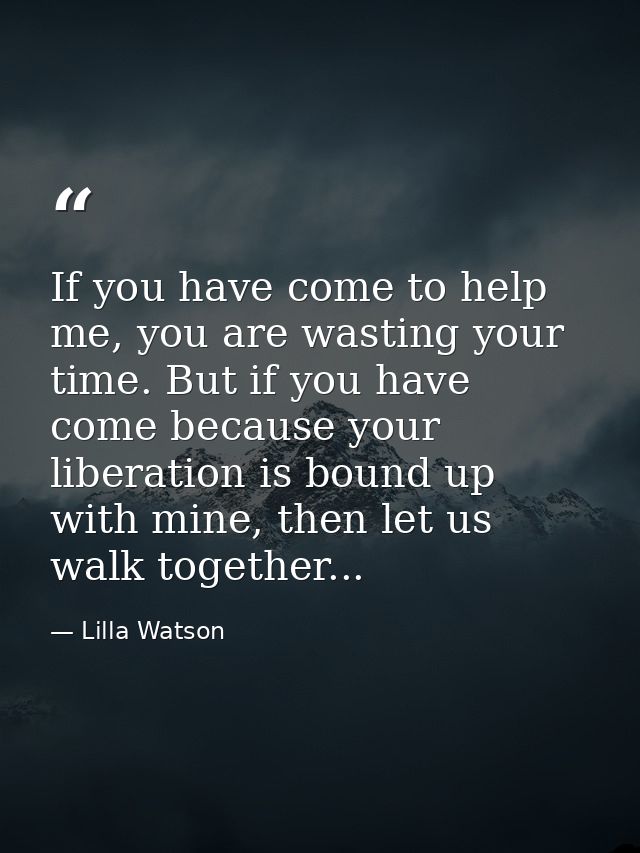 If you have come to help me, you are wasting your time. But if you have come because your liberation is bound up with mi — Lilla Watson