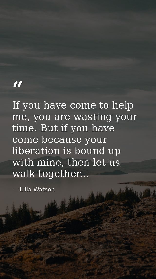 If you have come to help me, you are wasting your time. But if you have come because your liberation is bound up with mi — Lilla Watson