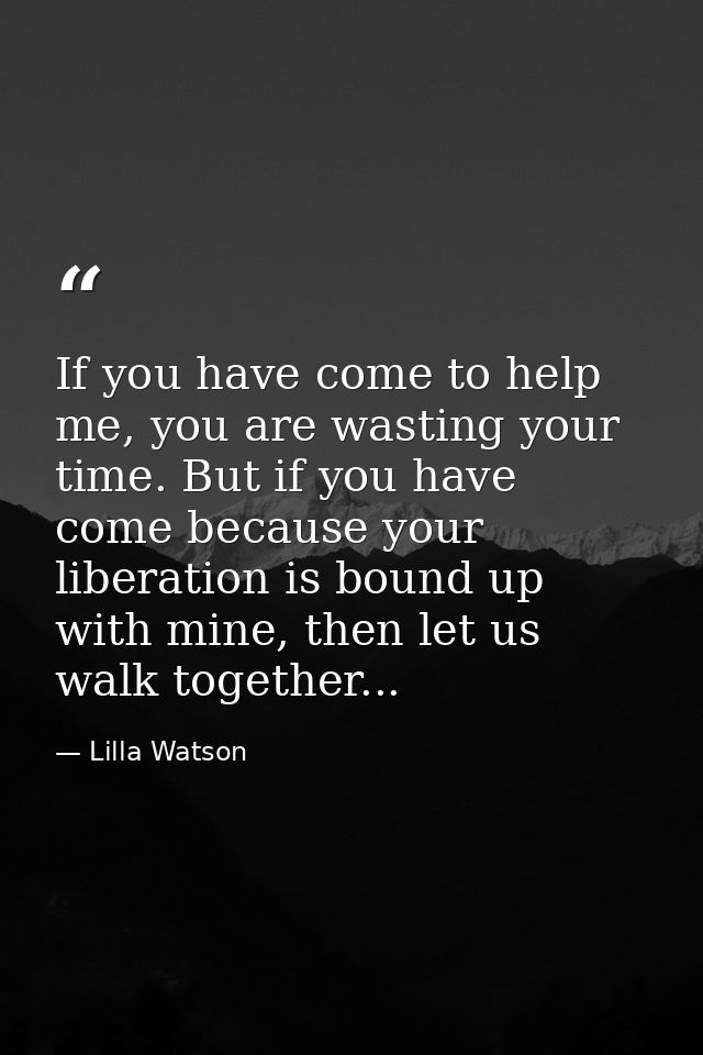 If you have come to help me, you are wasting your time. But if you have come because your liberation is bound up with mi — Lilla Watson