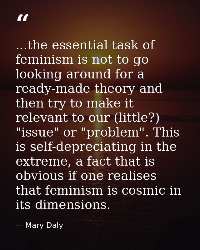 ...the essential task of feminism is not to go looking around for a ready-made theory and then try to make it relevant t — Mary Daly
