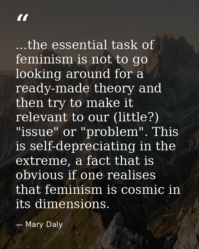 ...the essential task of feminism is not to go looking around for a ready-made theory and then try to make it relevant t — Mary Daly