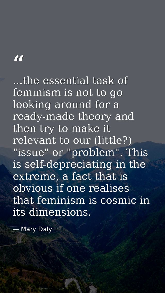 ...the essential task of feminism is not to go looking around for a ready-made theory and then try to make it relevant t — Mary Daly