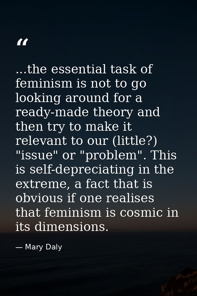 ...the essential task of feminism is not to go looking around for a ready-made theory and then try to make it relevant t — Mary Daly