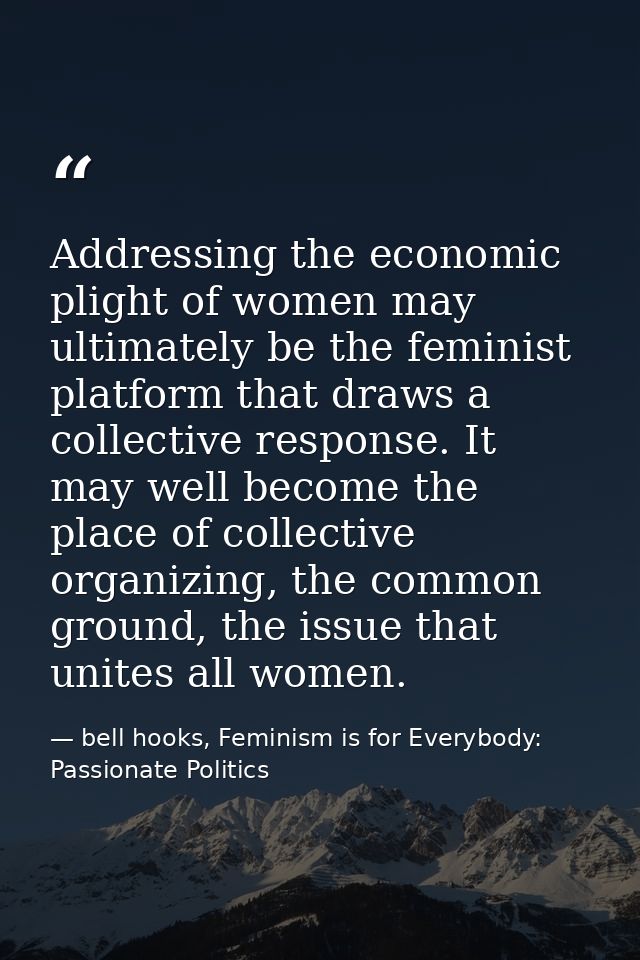 Addressing the economic plight of women may ultimately be the feminist platform that draws a collective response. It may — bell hooks, Feminism is for Everybody: Passionate Politics