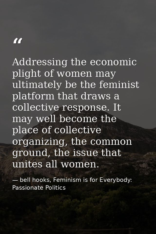 Addressing the economic plight of women may ultimately be the feminist platform that draws a collective response. It may — bell hooks, Feminism is for Everybody: Passionate Politics