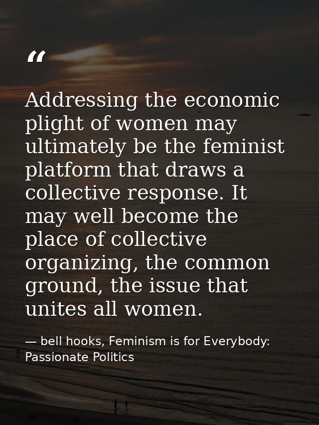 Addressing the economic plight of women may ultimately be the feminist platform that draws a collective response. It may — bell hooks, Feminism is for Everybody: Passionate Politics