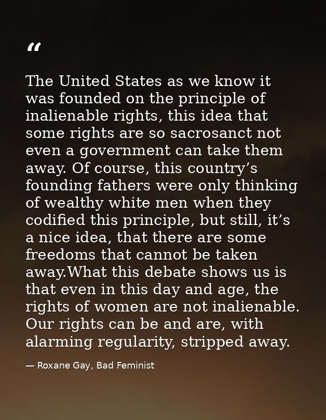 The United States as we know it was founded on the principle of inalienable rights, this idea that some rights are so sa — Roxane Gay, Bad Feminist
