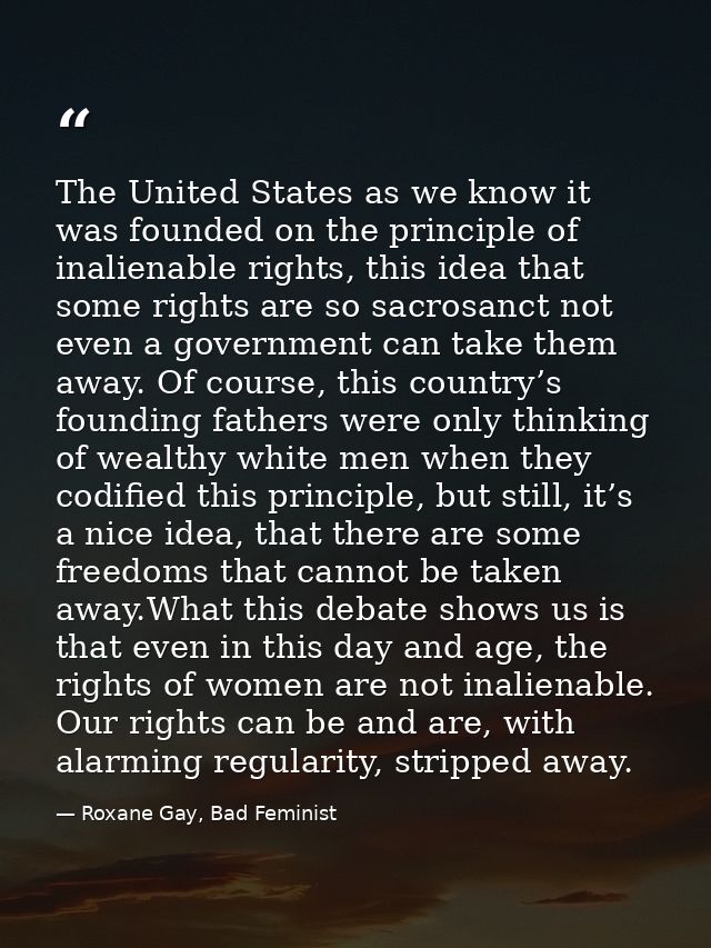 The United States as we know it was founded on the principle of inalienable rights, this idea that some rights are so sa — Roxane Gay, Bad Feminist