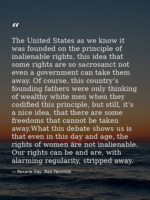 The United States as we know it was founded on the principle of inalienable rights, this idea that some rights are so sa — Roxane Gay, Bad Feminist