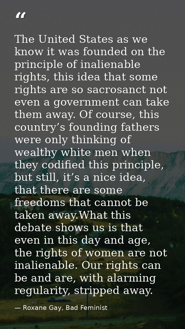 The United States as we know it was founded on the principle of inalienable rights, this idea that some rights are so sa — Roxane Gay, Bad Feminist