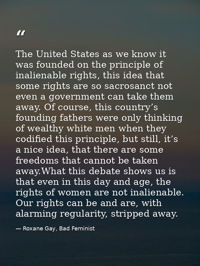 The United States as we know it was founded on the principle of inalienable rights, this idea that some rights are so sa — Roxane Gay, Bad Feminist