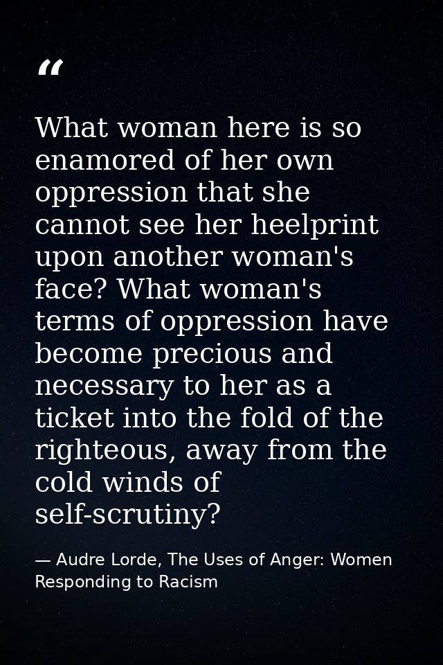 What woman here is so enamored of her own oppression that she cannot see her heelprint upon another woman's face? What w — Audre Lorde, The Uses of Anger: Women Responding to Racism