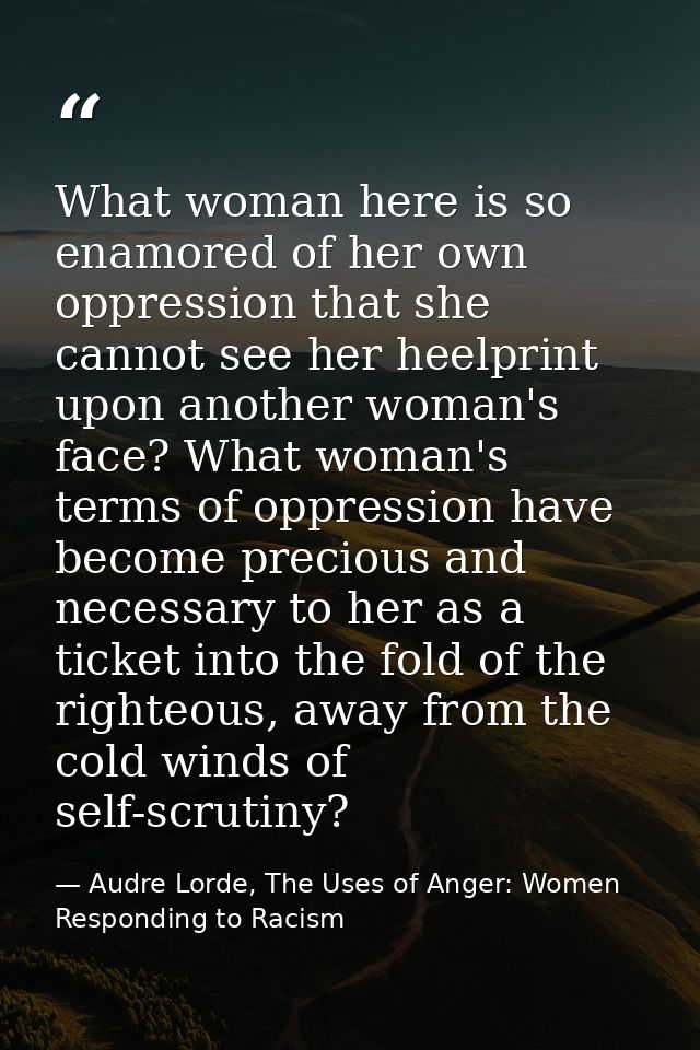 What woman here is so enamored of her own oppression that she cannot see her heelprint upon another woman's face? What w — Audre Lorde, The Uses of Anger: Women Responding to Racism