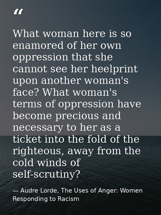 What woman here is so enamored of her own oppression that she cannot see her heelprint upon another woman's face? What w — Audre Lorde, The Uses of Anger: Women Responding to Racism