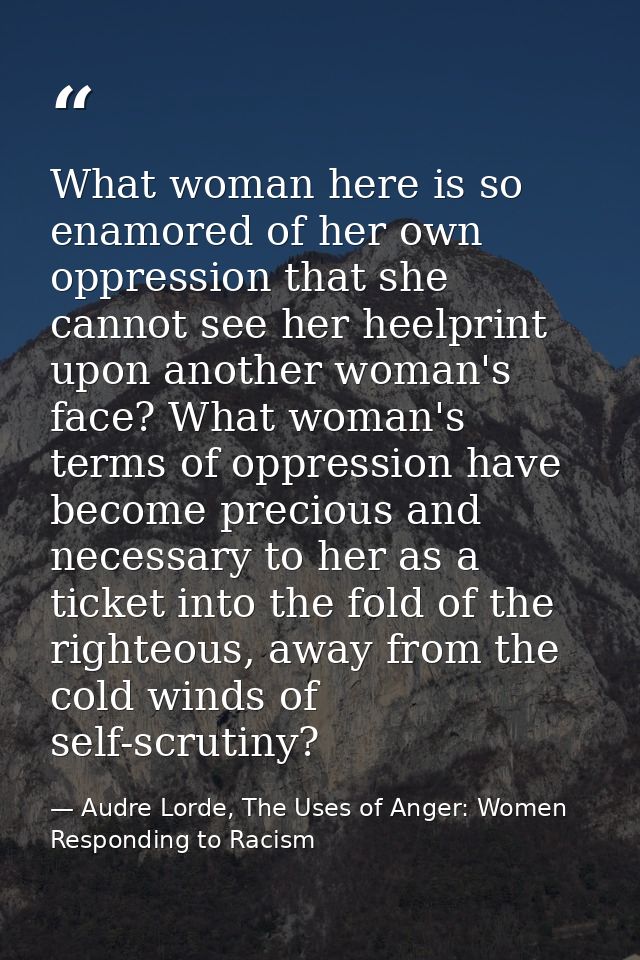 What woman here is so enamored of her own oppression that she cannot see her heelprint upon another woman's face? What w — Audre Lorde, The Uses of Anger: Women Responding to Racism