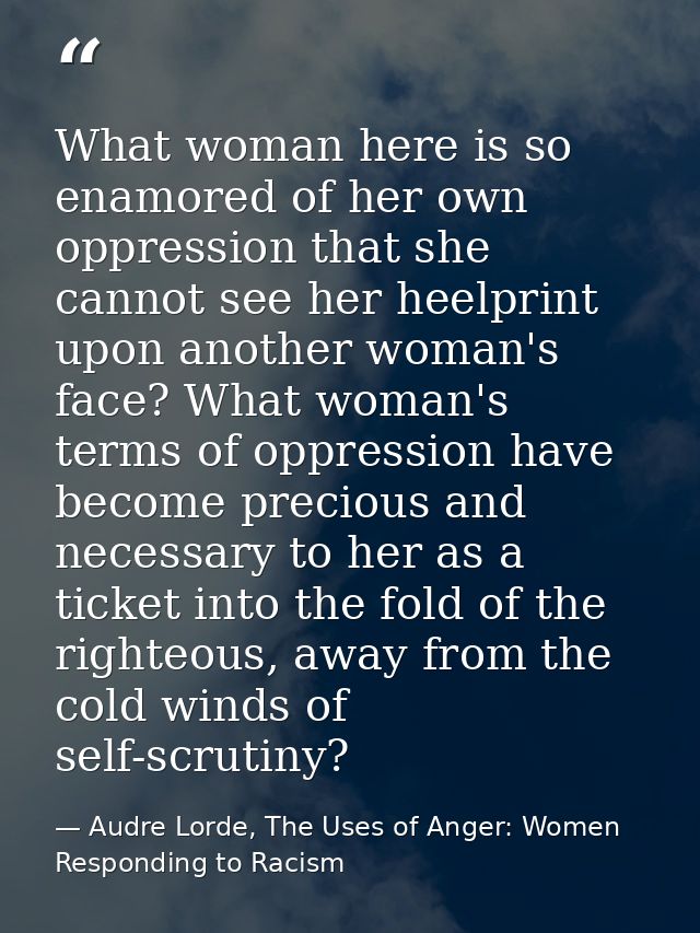 What woman here is so enamored of her own oppression that she cannot see her heelprint upon another woman's face? What w — Audre Lorde, The Uses of Anger: Women Responding to Racism