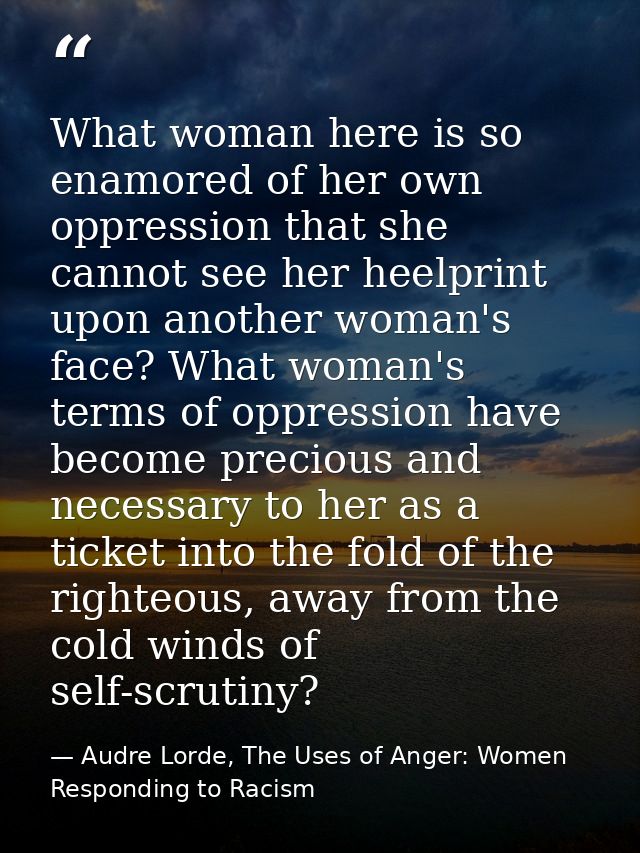 What woman here is so enamored of her own oppression that she cannot see her heelprint upon another woman's face? What w — Audre Lorde, The Uses of Anger: Women Responding to Racism