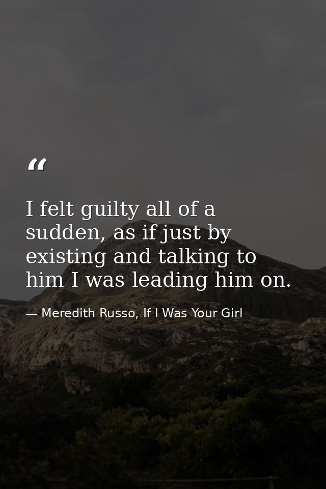 I felt guilty all of a sudden, as if just by existing and talking to him I was leading him on. — Meredith Russo, If I Was Your Girl