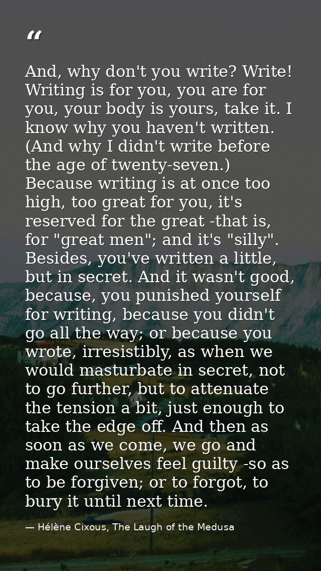 And, why don't you write? Write! Writing is for you, you are for you, your body is yours, take it. I know why you haven' — Hélène Cixous, The Laugh of the Medusa