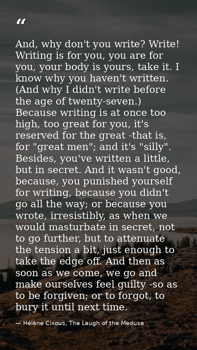 And, why don't you write? Write! Writing is for you, you are for you, your body is yours, take it. I know why you haven' — Hélène Cixous, The Laugh of the Medusa