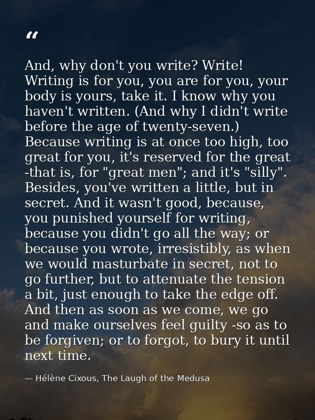 And, why don't you write? Write! Writing is for you, you are for you, your body is yours, take it. I know why you haven' — Hélène Cixous, The Laugh of the Medusa