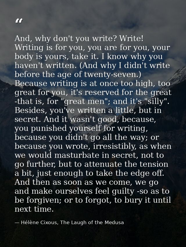 And, why don't you write? Write! Writing is for you, you are for you, your body is yours, take it. I know why you haven' — Hélène Cixous, The Laugh of the Medusa