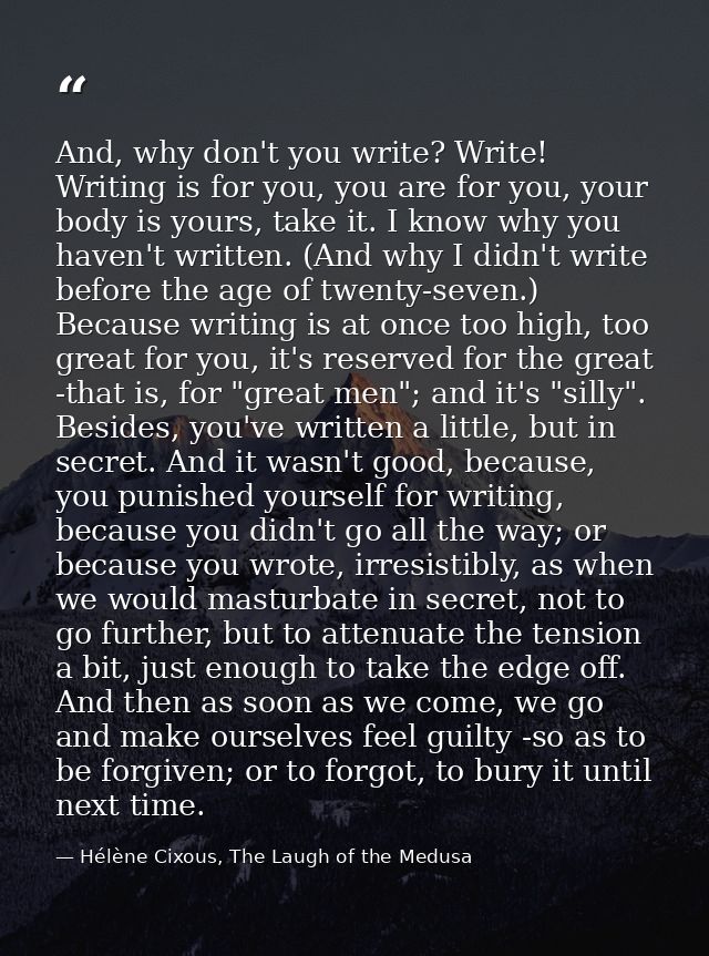 And, why don't you write? Write! Writing is for you, you are for you, your body is yours, take it. I know why you haven' — Hélène Cixous, The Laugh of the Medusa