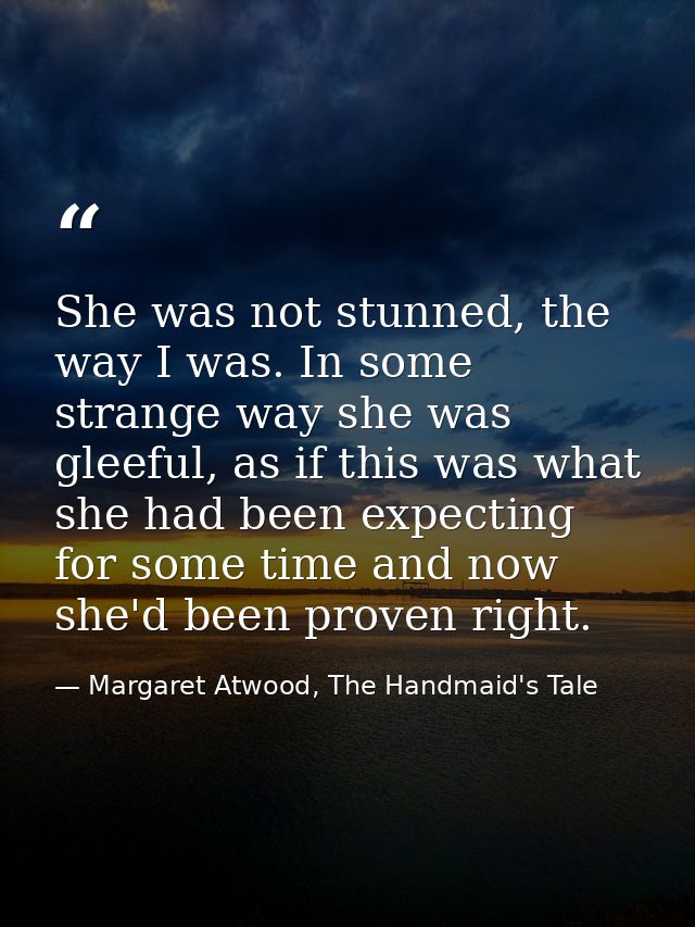 She was not stunned, the way I was. In some strange way she was gleeful, as if this was what she had been expecting for  — Margaret Atwood, The Handmaid's Tale
