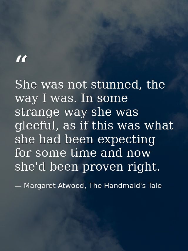 She was not stunned, the way I was. In some strange way she was gleeful, as if this was what she had been expecting for  — Margaret Atwood, The Handmaid's Tale