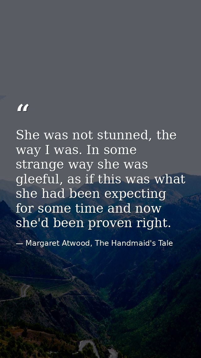 She was not stunned, the way I was. In some strange way she was gleeful, as if this was what she had been expecting for  — Margaret Atwood, The Handmaid's Tale