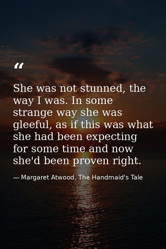 She was not stunned, the way I was. In some strange way she was gleeful, as if this was what she had been expecting for  — Margaret Atwood, The Handmaid's Tale
